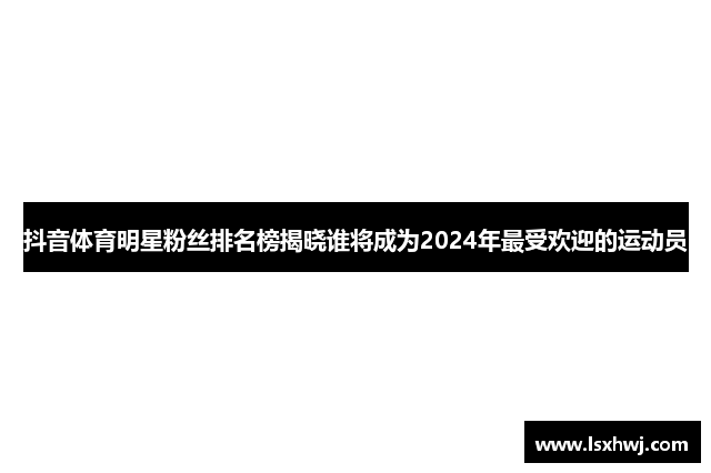 抖音体育明星粉丝排名榜揭晓谁将成为2024年最受欢迎的运动员