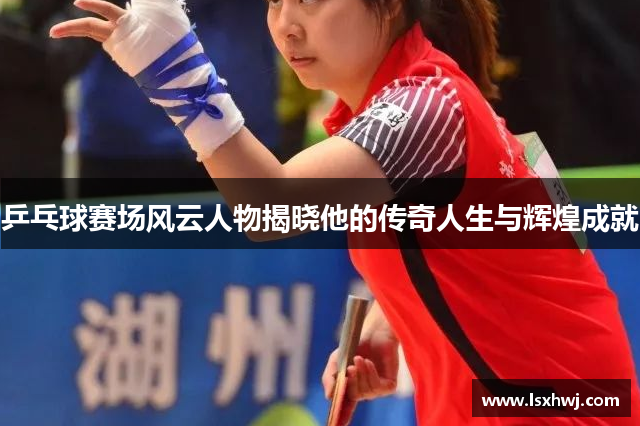 乒乓球赛场风云人物揭晓他的传奇人生与辉煌成就
