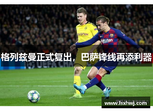 格列兹曼正式复出，巴萨锋线再添利器