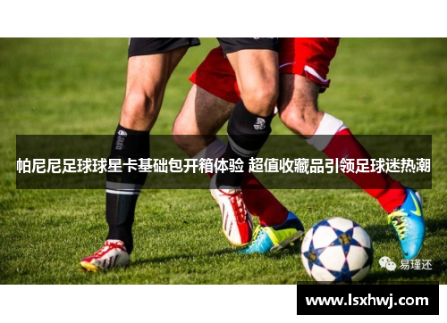 帕尼尼足球球星卡基础包开箱体验 超值收藏品引领足球迷热潮